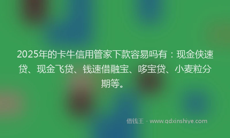 2025年的卡牛信用管家下款容易吗有：现金侠速贷、现金飞贷、钱速借融宝、哆宝贷、小麦粒分期等。