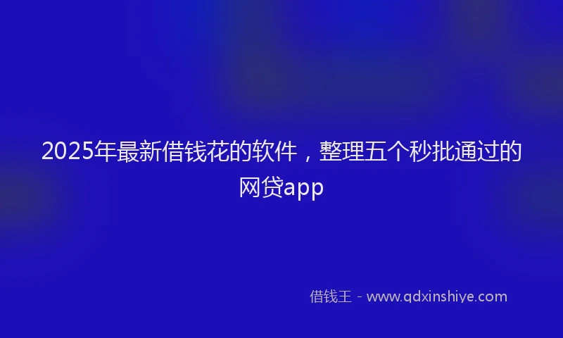2025年最新借钱花的软件，整理五个秒批通过的网贷app