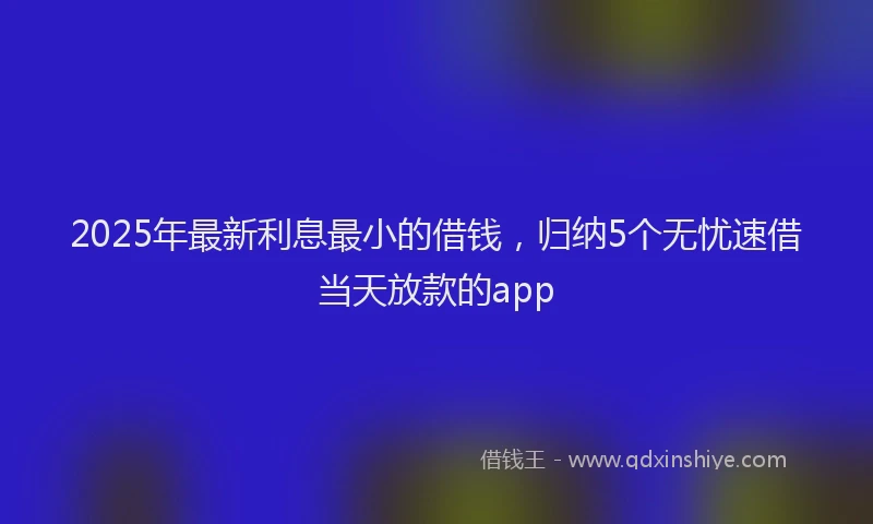 2025年最新利息最小的借钱，归纳5个无忧速借当天放款的app