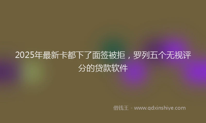 2025年最新卡都下了面签被拒，罗列五个无视评分的贷款软件