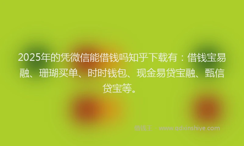 2025年的凭微信能借钱吗知乎下载有：借钱宝易融、珊瑚买单、时时钱包、现金易贷宝融、甄信贷宝等。