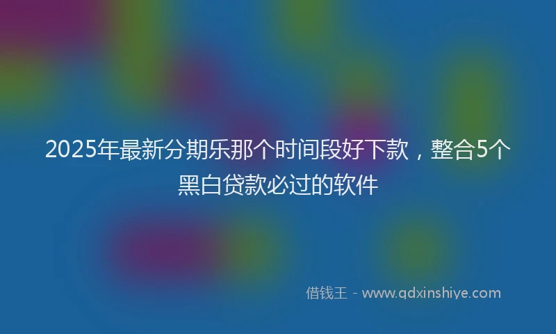 2025年最新分期乐那个时间段好下款，整合5个黑白贷款必过的软件