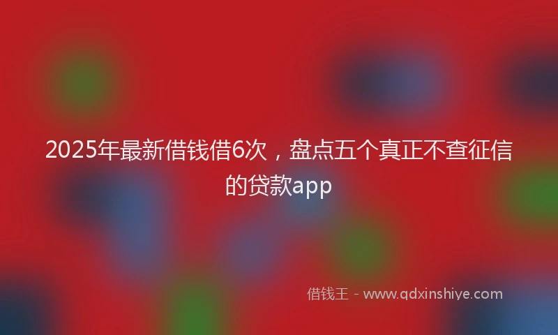 2025年最新借钱借6次，盘点五个真正不查征信的贷款app