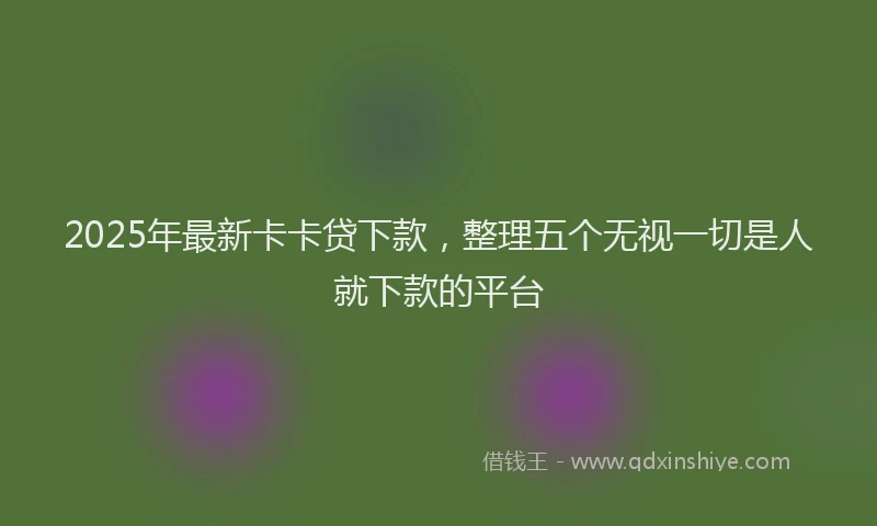 2025年最新卡卡贷下款，整理五个无视一切是人就下款的平台