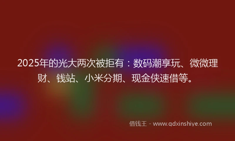 2025年的光大两次被拒有：数码潮享玩、微微理财、钱站、小米分期、现金侠速借等。
