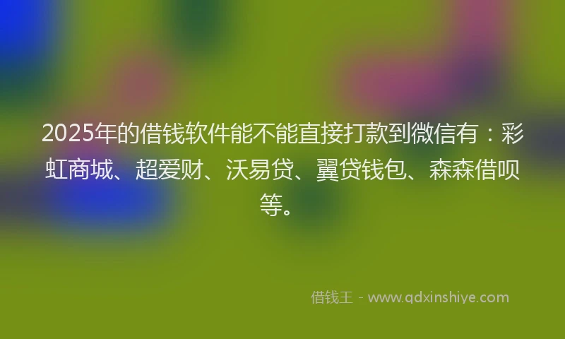 2025年的借钱软件能不能直接打款到微信有：彩虹商城、超爱财、沃易贷、翼贷钱包、森森借呗等。