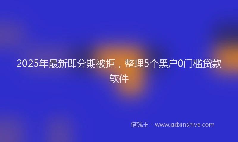 2025年最新即分期被拒，整理5个黑户0门槛贷款软件