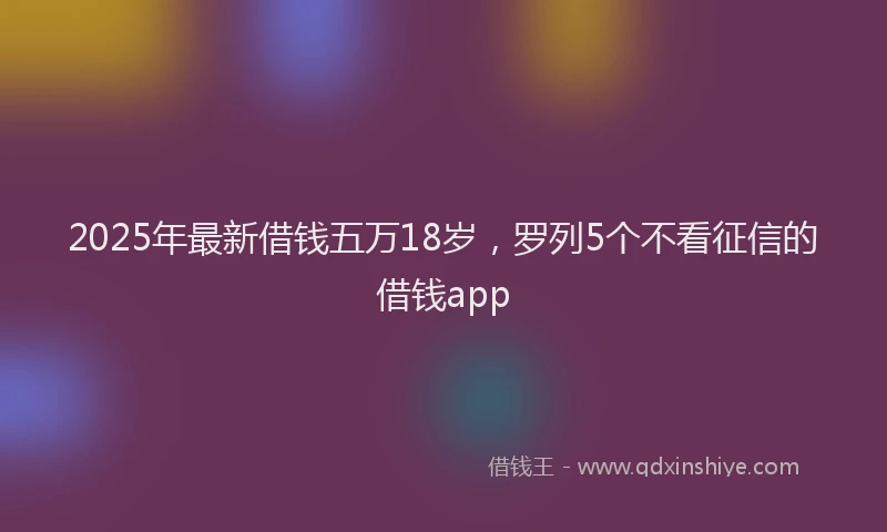 2025年最新借钱五万18岁，罗列5个不看征信的借钱app