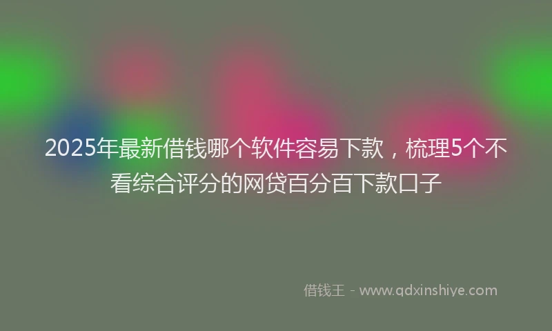 2025年最新借钱哪个软件容易下款，梳理5个不看综合评分的网贷百分百下款口子