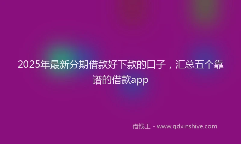 2025年最新分期借款好下款的口子，汇总五个靠谱的借款app