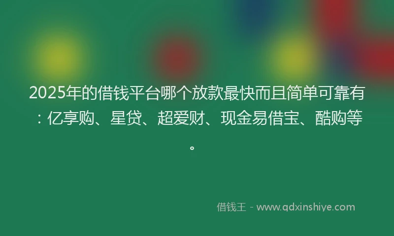 2025年的借钱平台哪个放款最快而且简单可靠有：亿享购、星贷、超爱财、现金易借宝、酷购等。