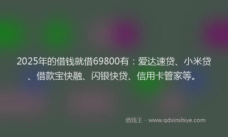 2025年的借钱就借69800有：爱达速贷、小米贷、借款宝快融、闪银快贷、信用卡管家等。
