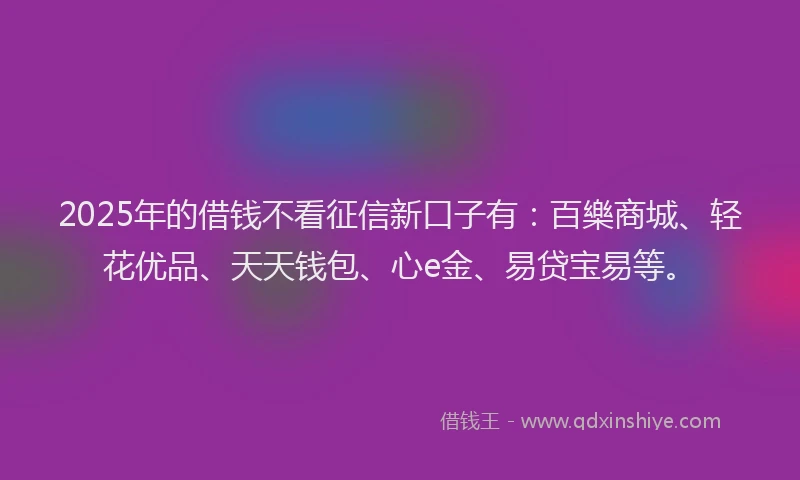 2025年的借钱不看征信新口子有：百樂商城、轻花优品、天天钱包、心e金、易贷宝易等。