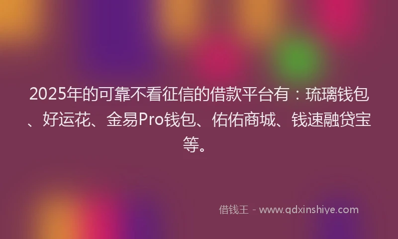 2025年的可靠不看征信的借款平台有：琉璃钱包、好运花、金易Pro钱包、佑佑商城、钱速融贷宝等。