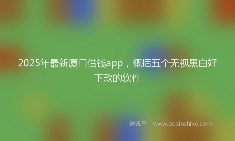 2025年最新厦门借钱app，概括五个无视黑白好下款的软件