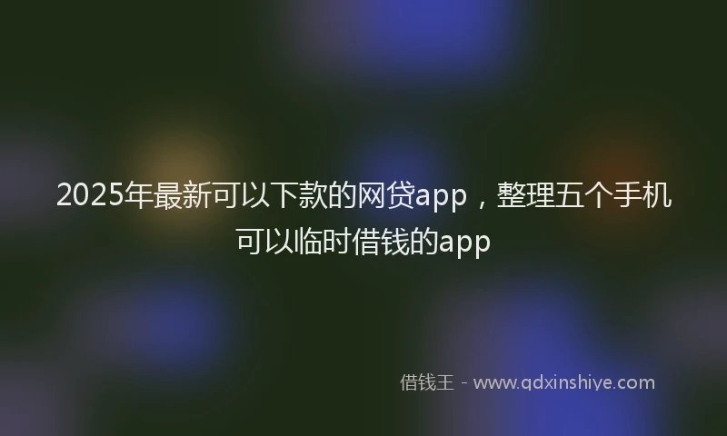 2025年最新可以下款的网贷app，整理五个手机可以临时借钱的app