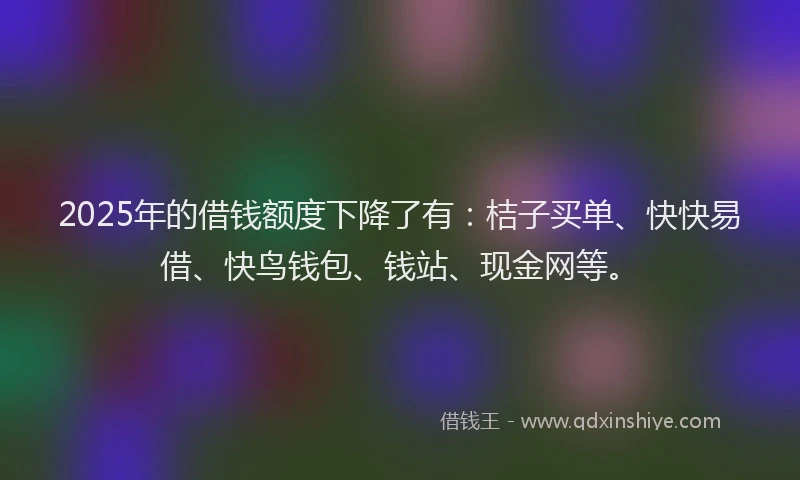 2025年的借钱额度下降了有：桔子买单、快快易借、快鸟钱包、钱站、现金网等。