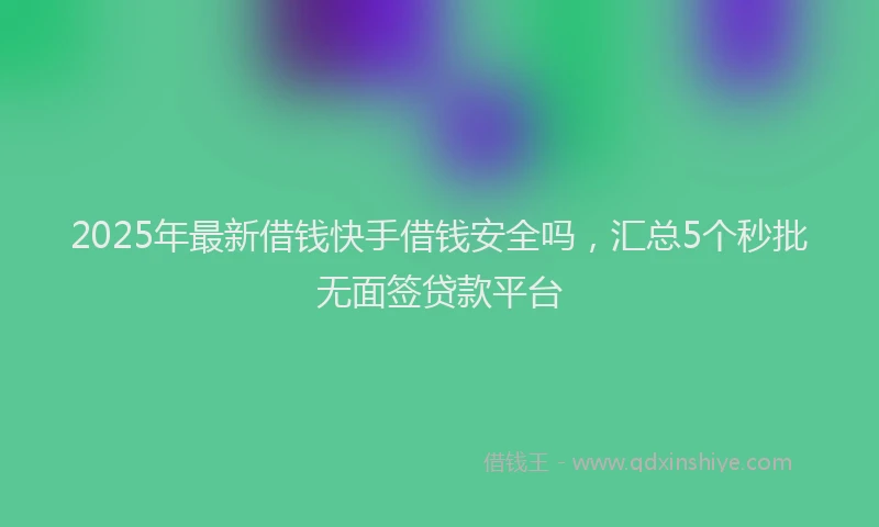 2025年最新借钱快手借钱安全吗，汇总5个秒批无面签贷款平台
