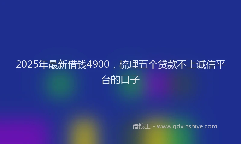 2025年最新借钱4900，梳理五个贷款不上诚信平台的口子