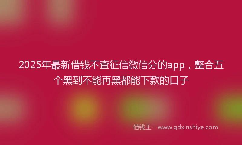 2025年最新借钱不查征信微信分的app，整合五个黑到不能再黑都能下款的口子