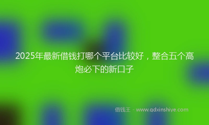 2025年最新借钱打哪个平台比较好，整合五个高炮必下的新口子