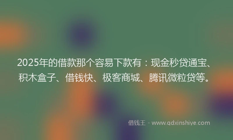 2025年的借款那个容易下款有：现金秒贷通宝、积木盒子、借钱快、极客商城、腾讯微粒贷等。