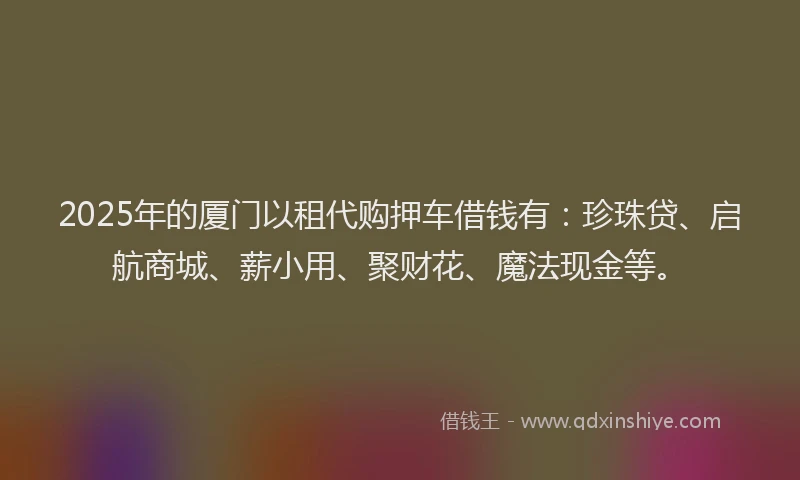 2025年的厦门以租代购押车借钱有：珍珠贷、启航商城、薪小用、聚财花、魔法现金等。