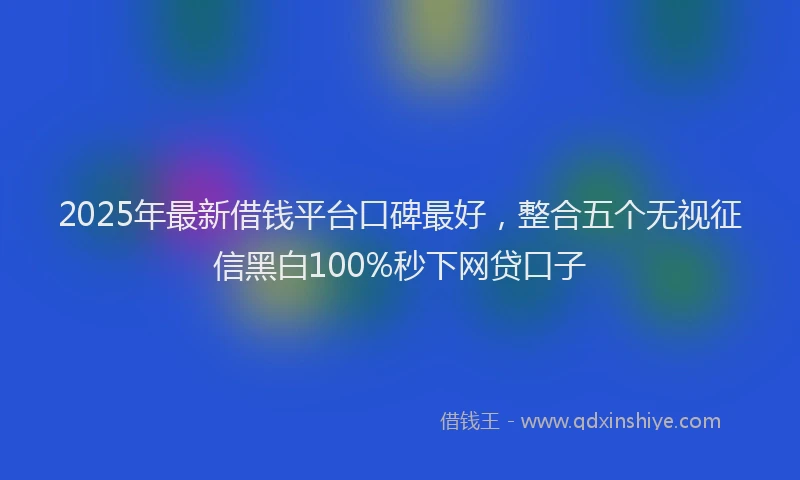2025年最新借钱平台口碑最好，整合五个无视征信黑白100%秒下网贷口子