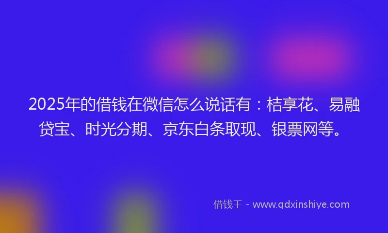 2025年的借钱在微信怎么说话有：桔享花、易融贷宝、时光分期、京东白条取现、银票网等。