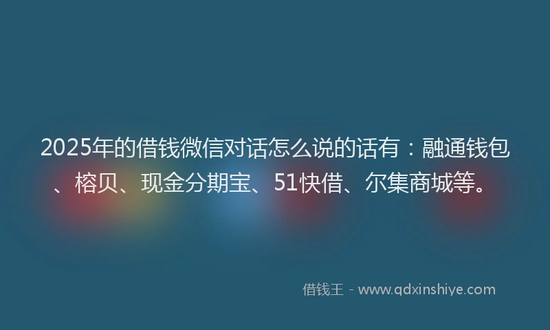 2025年的借钱微信对话怎么说的话有：融通钱包、榕贝、现金分期宝、51快借、尔集商城等。