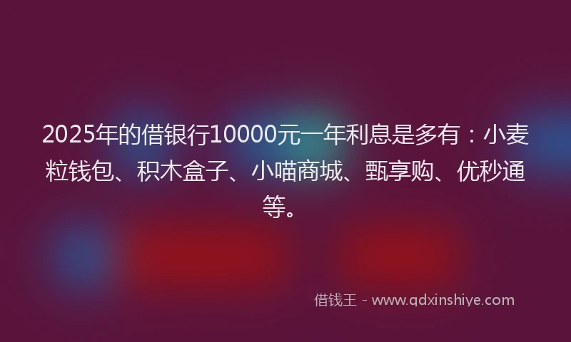 2025年的借银行10000元一年利息是多有：小麦粒钱包、积木盒子、小喵商城、甄享购、优秒通等。
