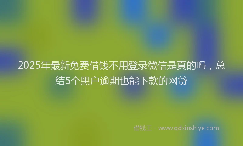 2025年最新免费借钱不用登录微信是真的吗，总结5个黑户逾期也能下款的网贷