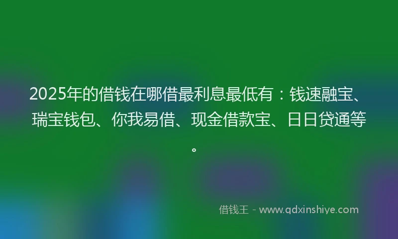 2025年的借钱在哪借最利息最低有：钱速融宝、瑞宝钱包、你我易借、现金借款宝、日日贷通等。