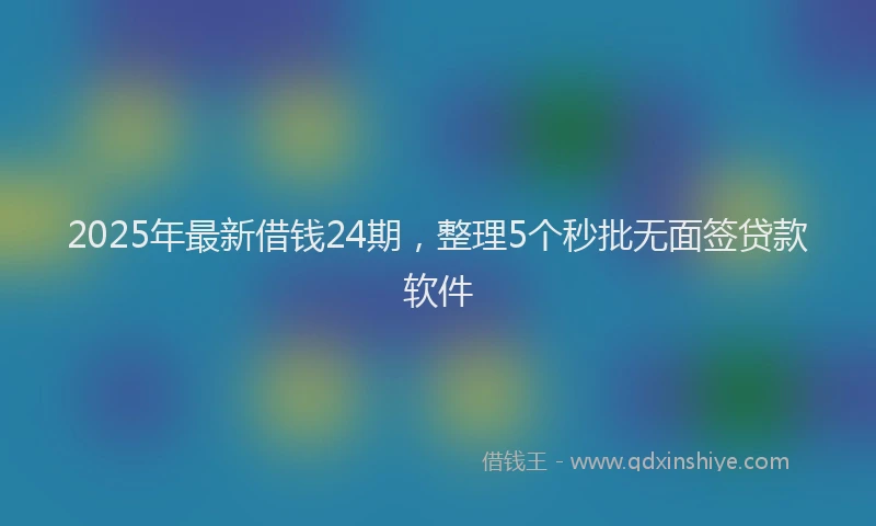 2025年最新借钱24期，整理5个秒批无面签贷款软件