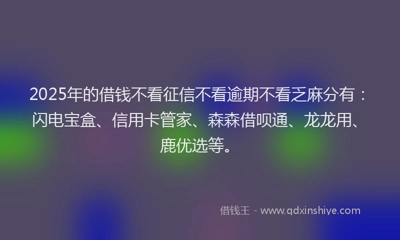 2025年的借钱不看征信不看逾期不看乏麻分有：闪电宝盒、信用卡管家、森森借呗通、龙龙用、鹿优选等。