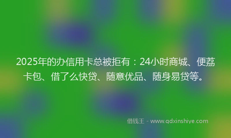2025年的办信用卡总被拒有：24小时商城、便荔卡包、借了么快贷、随意优品、随身易贷等。