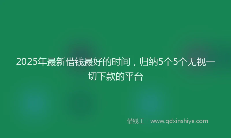 2025年最新借钱最好的时间，归纳5个5个无视一切下款的平台