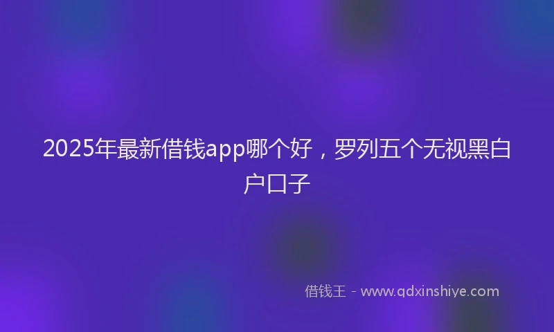 2025年最新借钱app哪个好，罗列五个无视黑白户口子