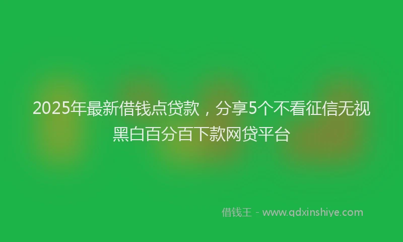 2025年最新借钱点贷款，分享5个不看征信无视黑白百分百下款网贷平台
