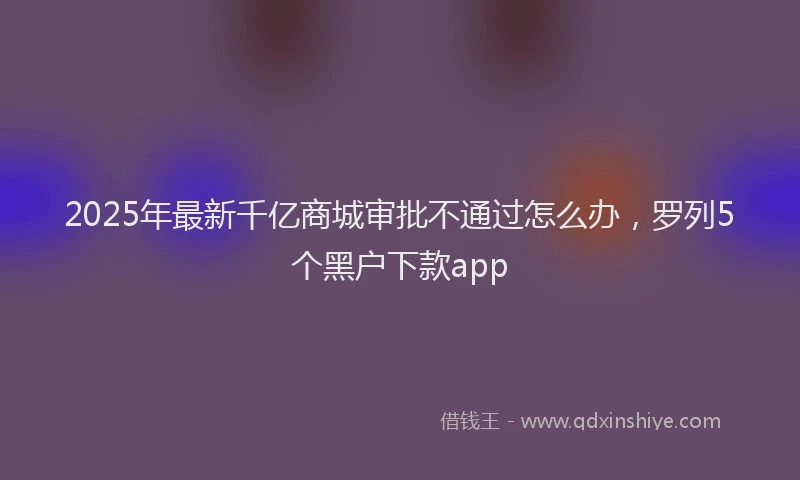2025年最新千亿商城审批不通过怎么办，罗列5个黑户下款app