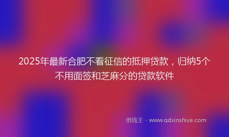 2025年最新合肥不看征信的抵押贷款，归纳5个不用面签和芝麻分的贷款软件