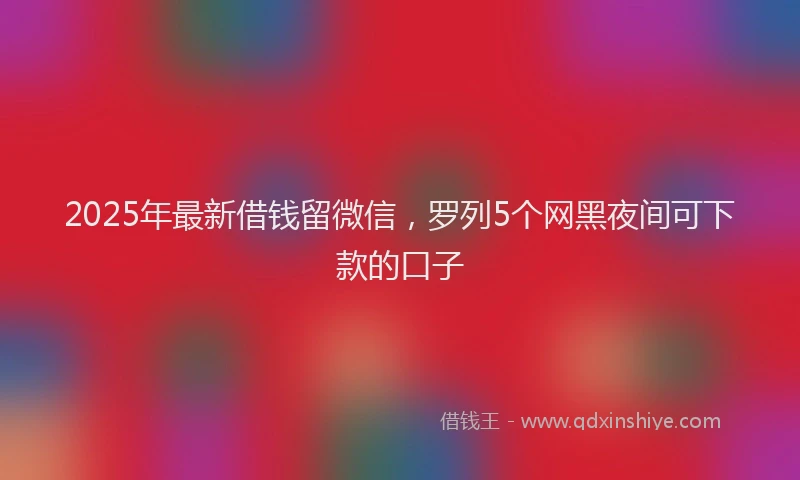 2025年最新借钱留微信，罗列5个网黑夜间可下款的口子