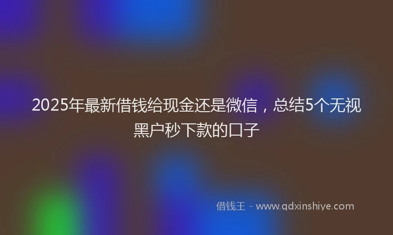 2025年最新借钱给现金还是微信，总结5个无视黑户秒下款的口子