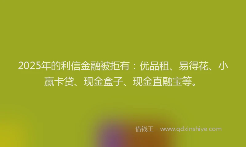 2025年的利信金融被拒有：优品租、易得花、小赢卡贷、现金盒子、现金直融宝等。