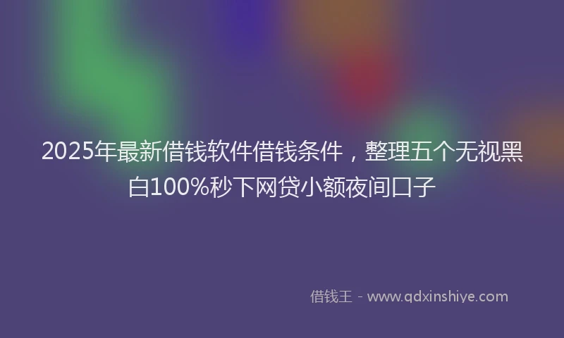 2025年最新借钱软件借钱条件，整理五个无视黑白100%秒下网贷小额夜间口子