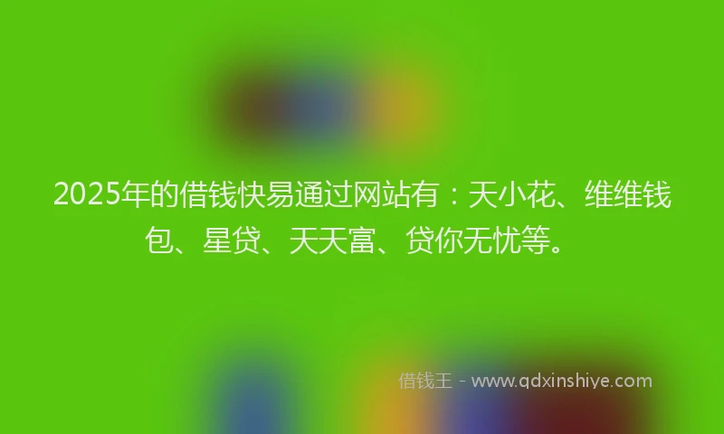 2025年的借钱快易通过网站有：天小花、维维钱包、星贷、天天富、贷你无忧等。