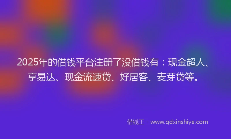 2025年的借钱平台注册了没借钱有：现金超人、享易达、现金流速贷、好居客、麦芽贷等。