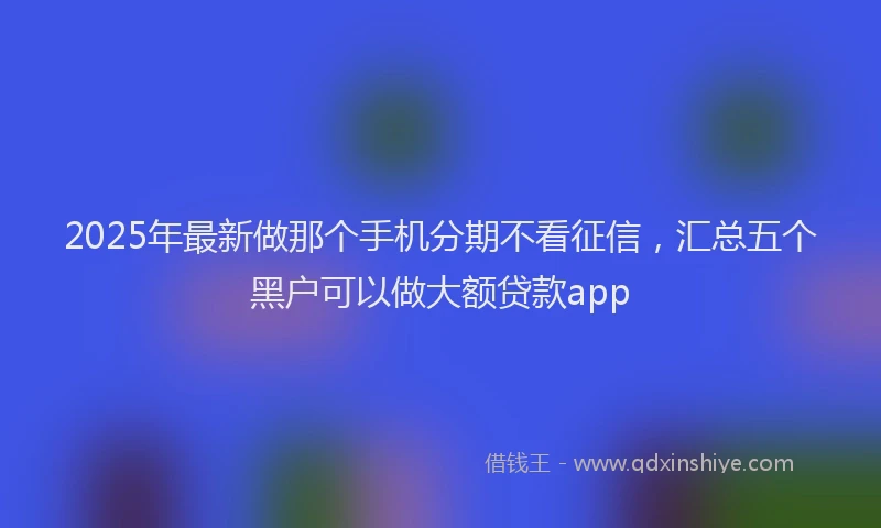 2025年最新做那个手机分期不看征信，汇总五个黑户可以做大额贷款app