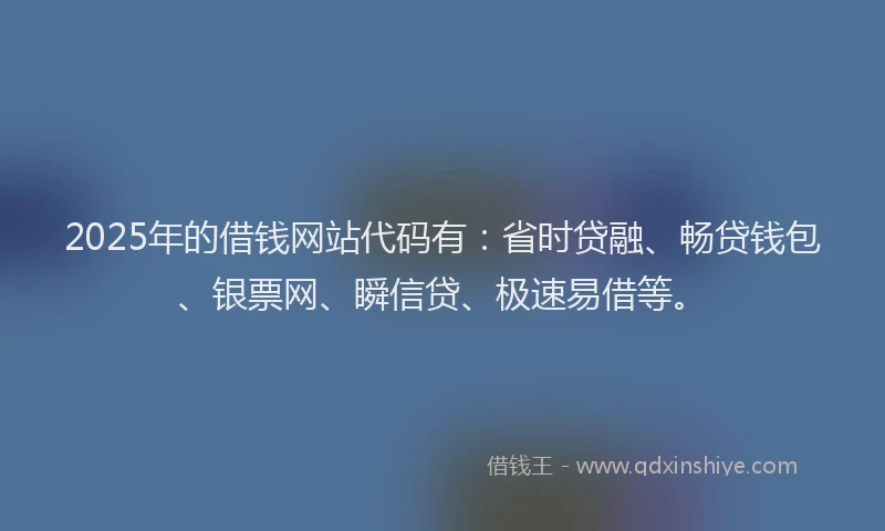 2025年的借钱网站代码有：省时贷融、畅贷钱包、银票网、瞬信贷、极速易借等。