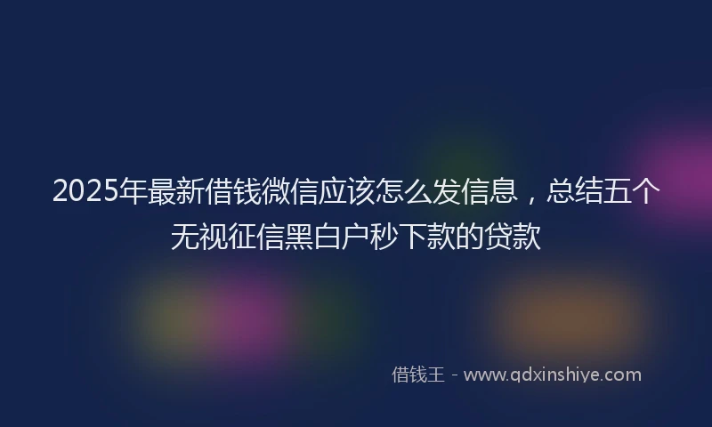 2025年最新借钱微信应该怎么发信息，总结五个无视征信黑白户秒下款的贷款